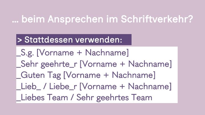 5. Slide hell lila Hintergrund, weiße Überschrift:
.. beim Ansprechen im Schriftverkehr?
Stadessen verwenden: S.g. [Vorname + Nachname] / Guten Tag [Vorname + Nachname] / Lieb_ / Liebe_r [Vorname + Nachname] / Liebes Team / Sehr geehrtes Team