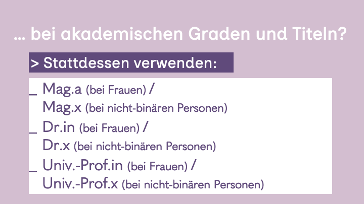 7. Slide hell lila Hintergrund, weiße Überschrift:
... bei akademischen Graden und Titeln?
Stattdessen verwenden: Mag.a (bei Frauen) / Mag.x (bei nicht-binären Personen) / Dr.in (bei Frauen) / Dr.x (bei nicht-binären Personen) / Univ.-Prof.in (bei Frauen) / Univ.-Prof.x (bei nicht-binären Personen)